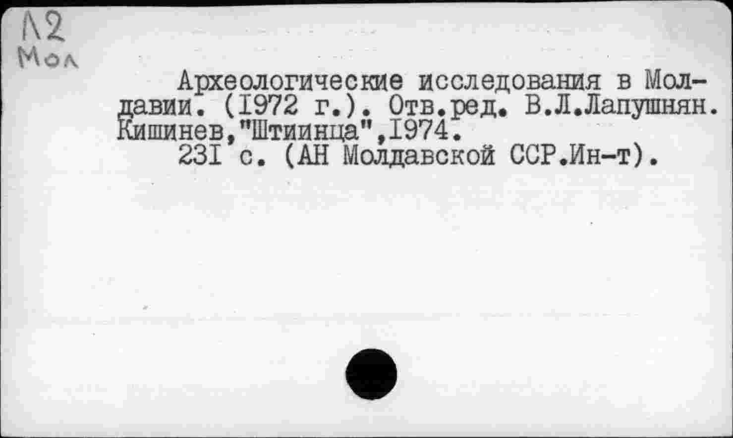 ﻿i\2
Мол
Археологические исследования в Молдавии. (1972 г.). Отв.ред* В.Л.Лапушнян. Кишинев,"Штиинца",1974.
231 с. (АН Молдавской ССР.Ин-т).